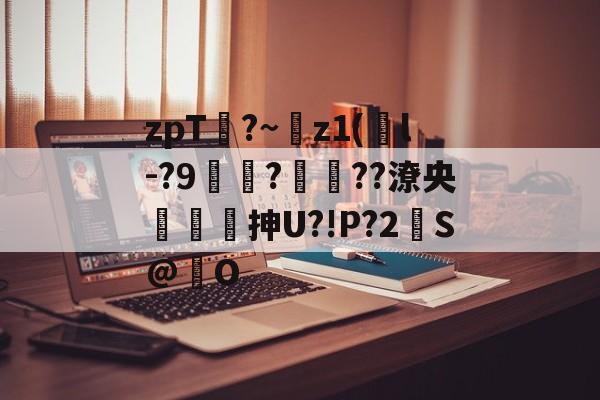 zpT?~z1(鐜l-?9焞?ヾ??潦央謾詼刐抻U?!P?2S@巋O的简单介绍-开云官网